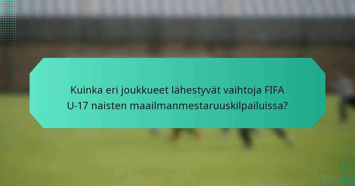 Kuinka eri joukkueet lähestyvät vaihtoja FIFA U-17 naisten maailmanmestaruuskilpailuissa?