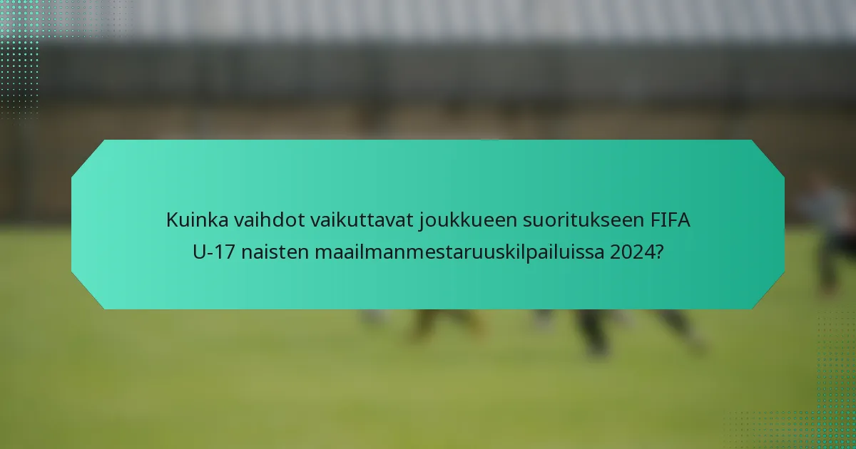 Kuinka vaihdot vaikuttavat joukkueen suoritukseen FIFA U-17 naisten maailmanmestaruuskilpailuissa 2024?